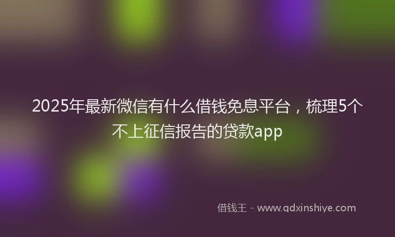 2025年最新微信有什么借钱免息平台，梳理5个不上征信报告的贷款app