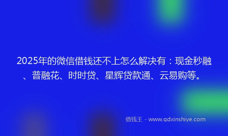 2025年的微信借钱还不上怎么解决有：现金秒融、普融花、时时贷、星辉贷款通、云易购等。