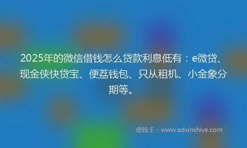 2025年的微信借钱怎么贷款利息低有：e微贷、现金侠快贷宝、便荔钱包、只从租机、小金象分期等。
