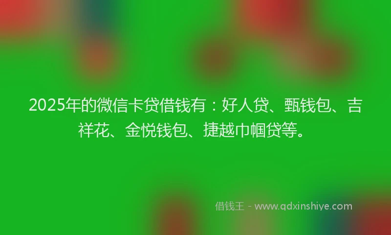 2025年的微信卡贷借钱有：好人贷、甄钱包、吉祥花、金悦钱包、捷越巾帼贷等。