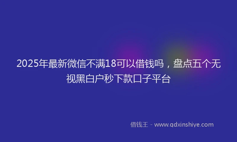 2025年最新微信不满18可以借钱吗，盘点五个无视黑白户秒下款口子平台