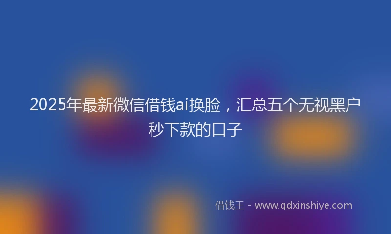 2025年最新微信借钱ai换脸，汇总五个无视黑户秒下款的口子