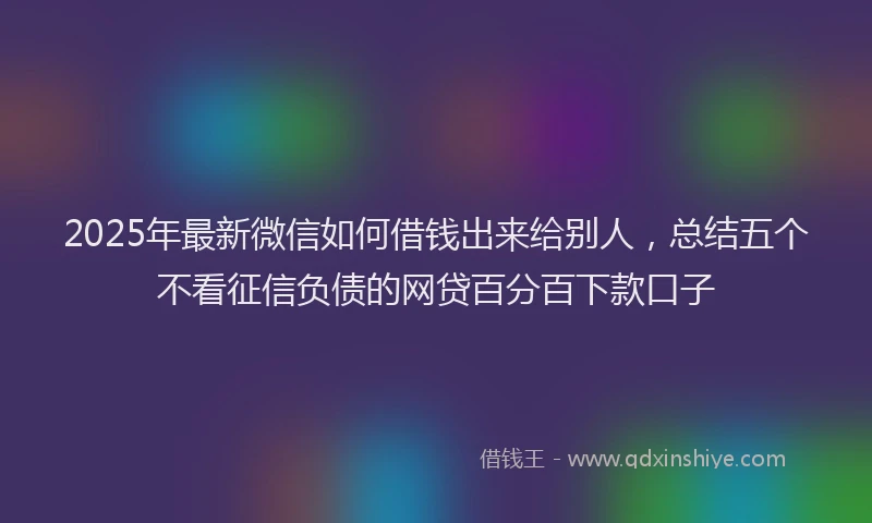 2025年最新微信如何借钱出来给别人，总结五个不看征信负债的网贷百分百下款口子