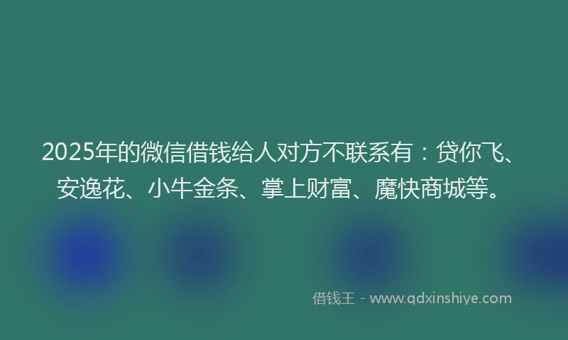 2025年的微信借钱给人对方不联系有：贷你飞、安逸花、小牛金条、掌上财富、魔快商城等。