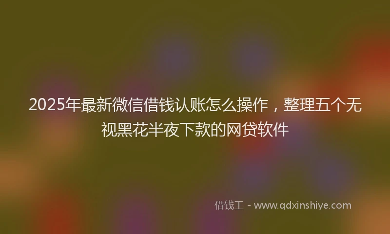 2025年最新微信借钱认账怎么操作，整理五个无视黑花半夜下款的网贷软件