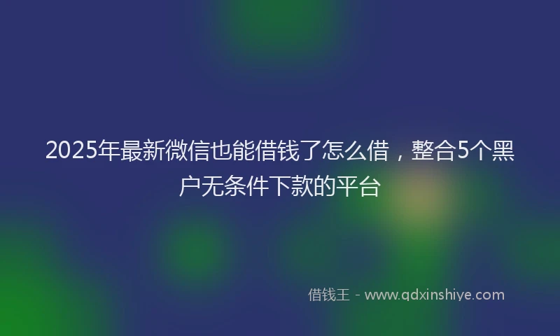 2025年最新微信也能借钱了怎么借，整合5个黑户无条件下款的平台