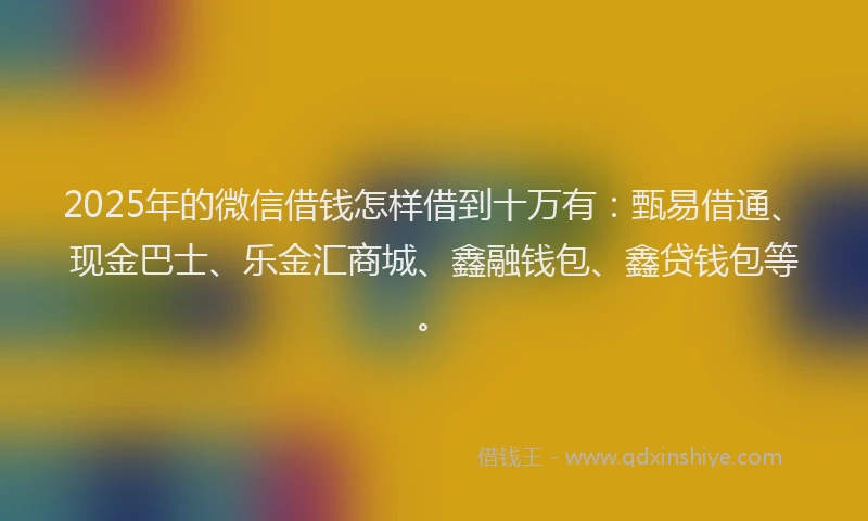2025年的微信借钱怎样借到十万有：甄易借通、现金巴士、乐金汇商城、鑫融钱包、鑫贷钱包等。