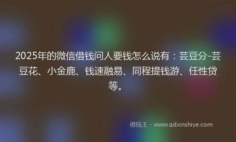 2025年的微信借钱问人要钱怎么说有：芸豆分-芸豆花、小金鹿、钱速融易、同程提钱游、任性贷等。