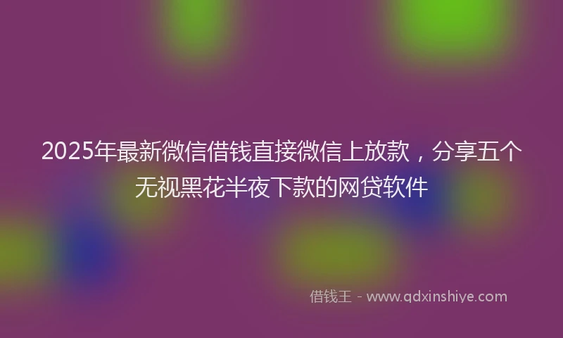 2025年最新微信借钱直接微信上放款，分享五个无视黑花半夜下款的网贷软件