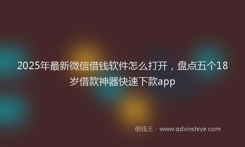 2025年最新微信借钱软件怎么打开，盘点五个18岁借款神器快速下款app