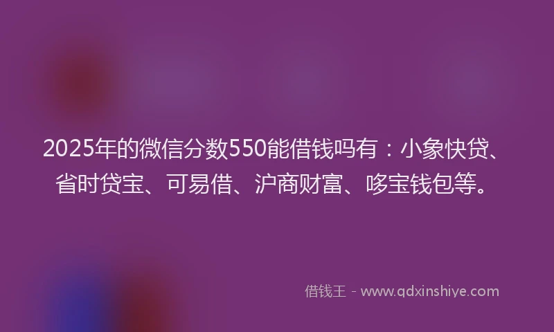 2025年的微信分数550能借钱吗有：小象快贷、省时贷宝、可易借、沪商财富、哆宝钱包等。