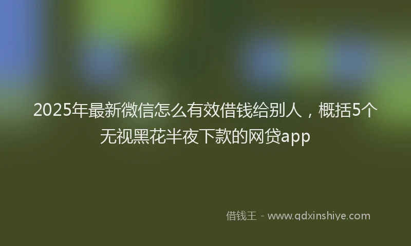 2025年最新微信怎么有效借钱给别人，概括5个无视黑花半夜下款的网贷app