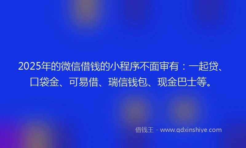 2025年的微信借钱的小程序不面审有：一起贷、口袋金、可易借、瑞信钱包、现金巴士等。