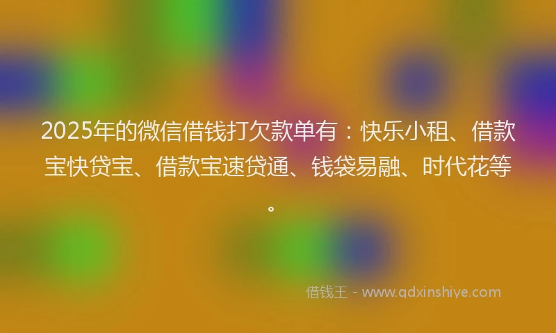 2025年的微信借钱打欠款单有：快乐小租、借款宝快贷宝、借款宝速贷通、钱袋易融、时代花等。