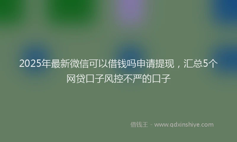 2025年最新微信可以借钱吗申请提现，汇总5个网贷口子风控不严的口子