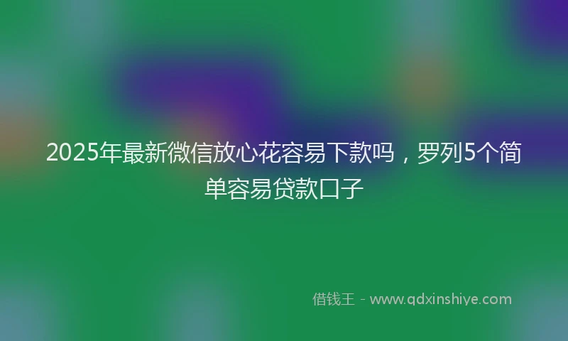 2025年最新微信放心花容易下款吗，罗列5个简单容易贷款口子