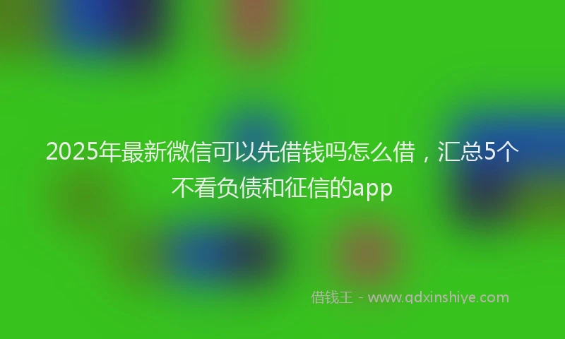 2025年最新微信可以先借钱吗怎么借，汇总5个不看负债和征信的app