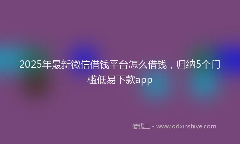 2025年最新微信借钱平台怎么借钱，归纳5个门槛低易下款app