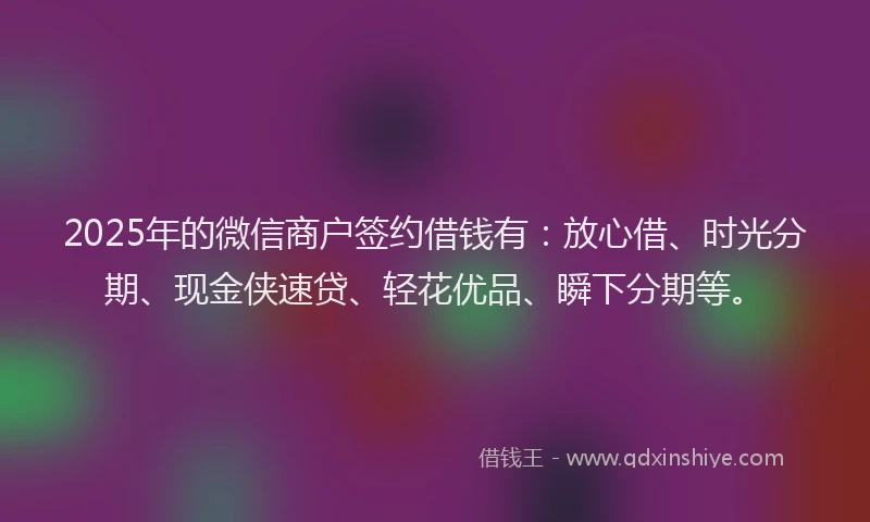 2025年的微信商户签约借钱有：放心借、时光分期、现金侠速贷、轻花优品、瞬下分期等。