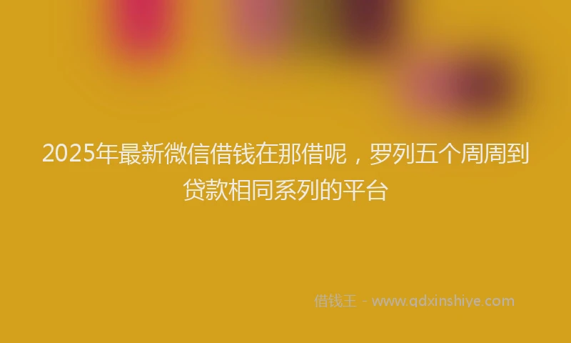 2025年最新微信借钱在那借呢，罗列五个周周到贷款相同系列的平台