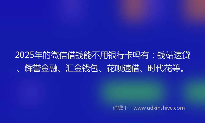 2025年的微信借钱能不用银行卡吗有：钱站速贷、辉誉金融、汇金钱包、花呗速借、时代花等。