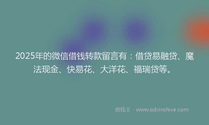 2025年的微信借钱转款留言有：借贷易融贷、魔法现金、快易花、大洋花、福瑞贷等。