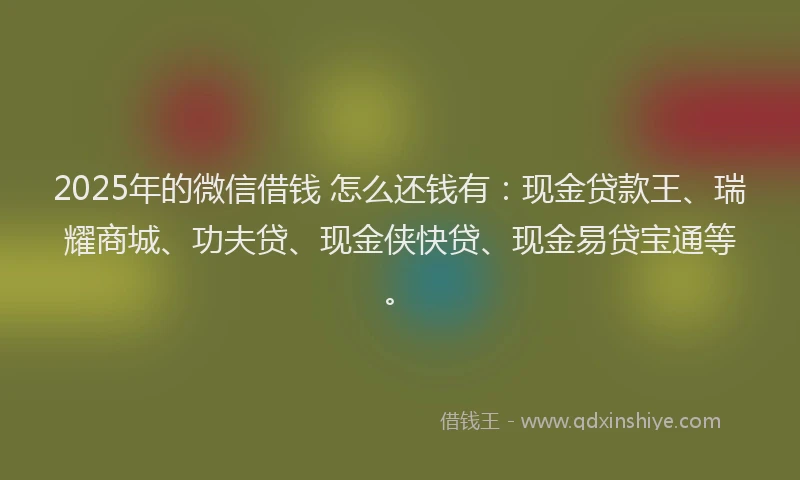 2025年的微信借钱 怎么还钱有：现金贷款王、瑞耀商城、功夫贷、现金侠快贷、现金易贷宝通等。