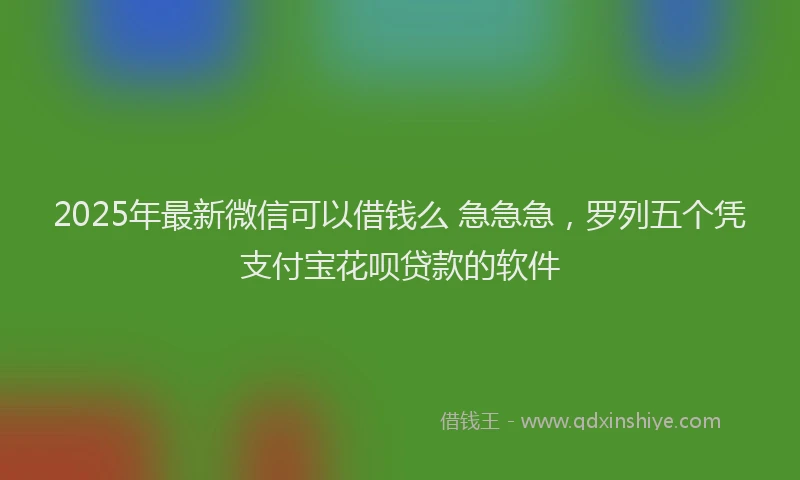 2025年最新微信可以借钱么 急急急，罗列五个凭支付宝花呗贷款的软件