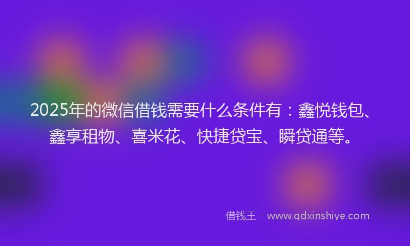 2025年的微信借钱需要什么条件有：鑫悦钱包、鑫享租物、喜米花、快捷贷宝、瞬贷通等。