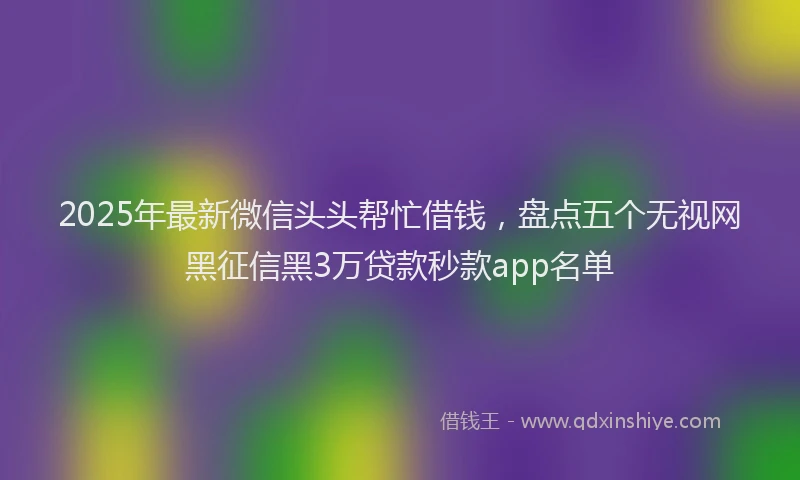 2025年最新微信头头帮忙借钱，盘点五个无视网黑征信黑3万贷款秒款app名单