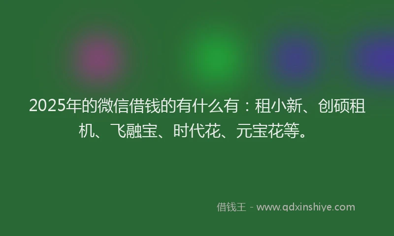2025年的微信借钱的有什么有：租小新、创硕租机、飞融宝、时代花、元宝花等。