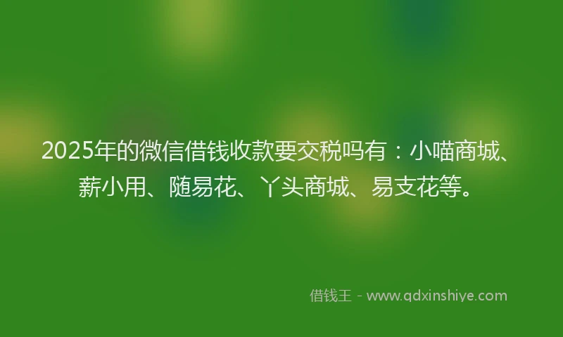 2025年的微信借钱收款要交税吗有：小喵商城、薪小用、随易花、丫头商城、易支花等。