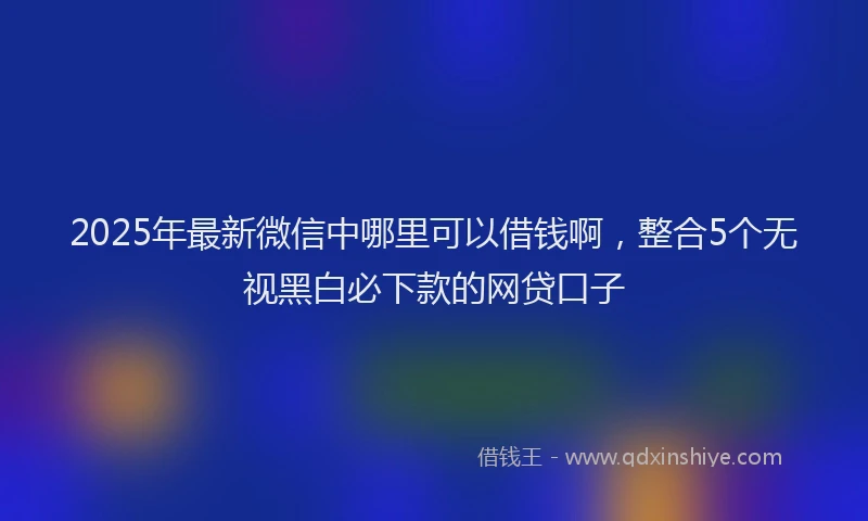 2025年最新微信中哪里可以借钱啊，整合5个无视黑白必下款的网贷口子