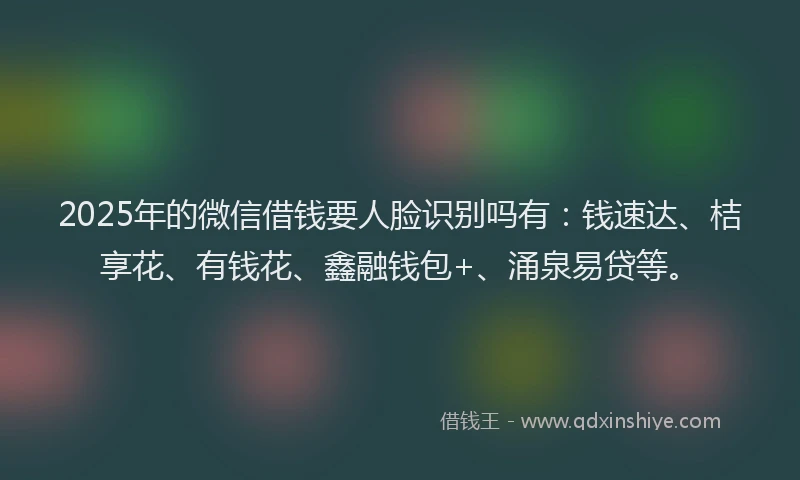 2025年的微信借钱要人脸识别吗有：钱速达、桔享花、有钱花、鑫融钱包+、涌泉易贷等。