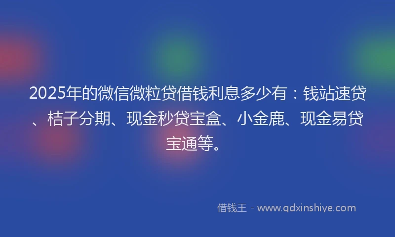 2025年的微信微粒贷借钱利息多少有:钱站速贷、桔子分期、现金秒贷宝盒、小金鹿、现金易贷宝通等。
