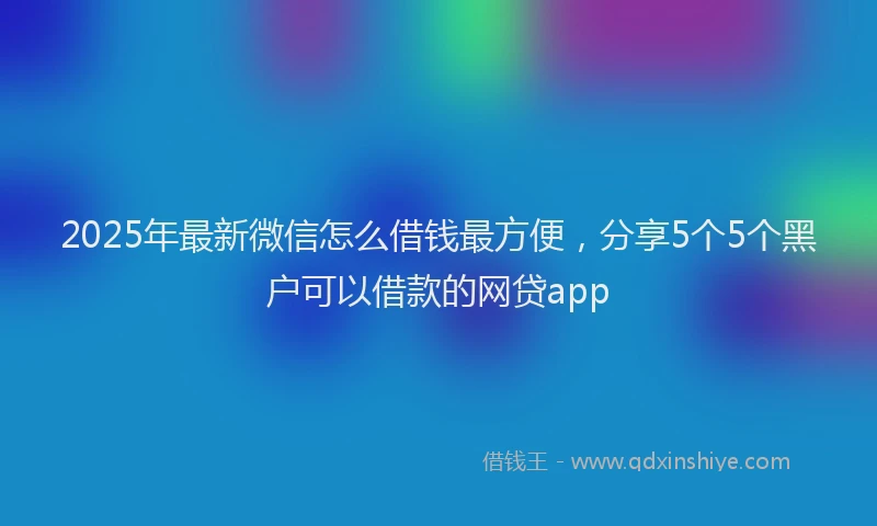 2025年最新微信怎么借钱最方便，分享5个5个黑户可以借款的网贷app