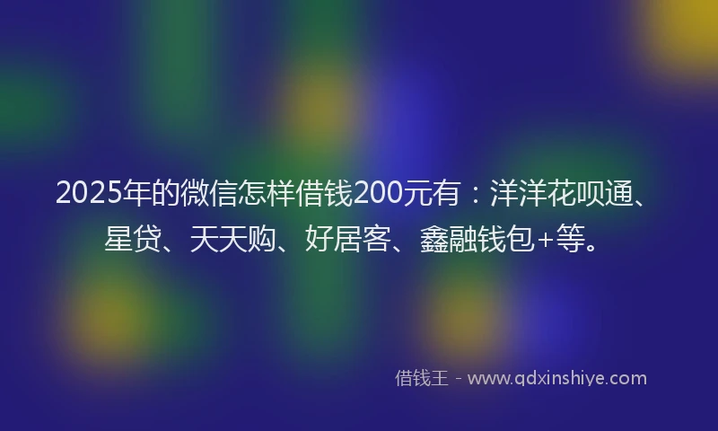2025年的微信怎样借钱200元有：洋洋花呗通、星贷、天天购、好居客、鑫融钱包+等。