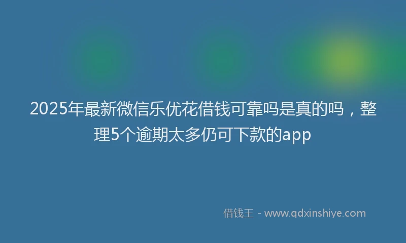 2025年最新微信乐优花借钱可靠吗是真的吗，整理5个逾期太多仍可下款的app