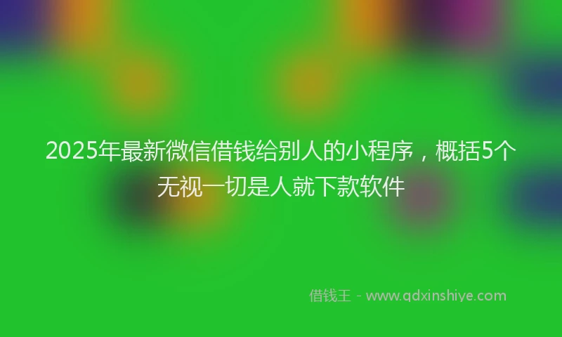 2025年最新微信借钱给别人的小程序，概括5个无视一切是人就下款软件