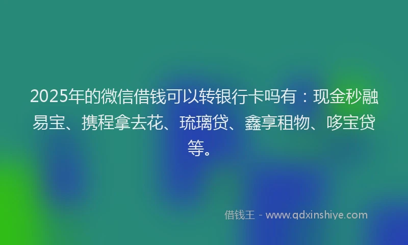 2025年的微信借钱可以转银行卡吗有：现金秒融易宝、携程拿去花、琉璃贷、鑫享租物、哆宝贷等。