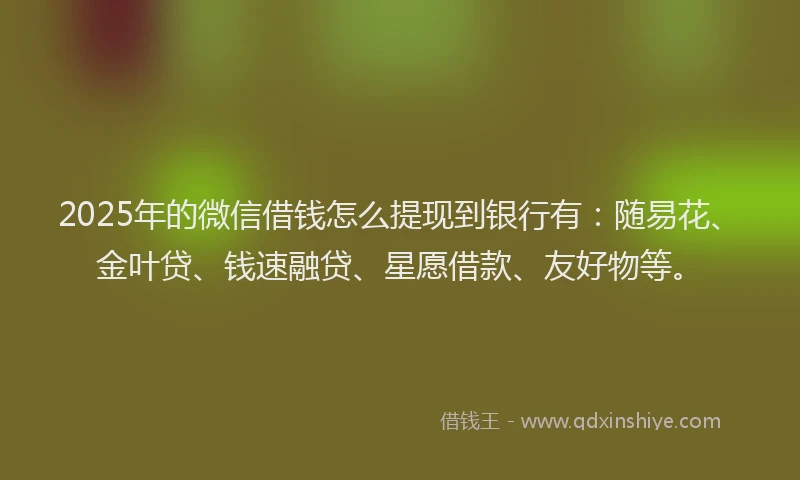 2025年的微信借钱怎么提现到银行有：随易花、金叶贷、钱速融贷、星愿借款、友好物等。