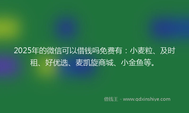 2025年的微信可以借钱吗免费有：小麦粒、及时租、好优选、麦凯旋商城、小金鱼等。