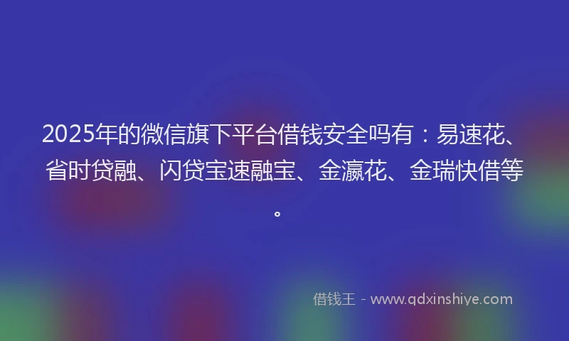 2025年的微信旗下平台借钱安全吗有：易速花、省时贷融、闪贷宝速融宝、金瀛花、金瑞快借等。