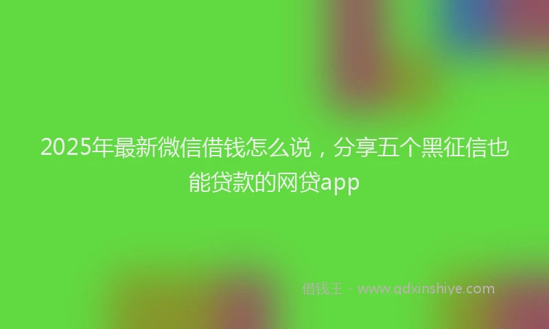 2025年最新微信借钱怎么说，分享五个黑征信也能贷款的网贷app