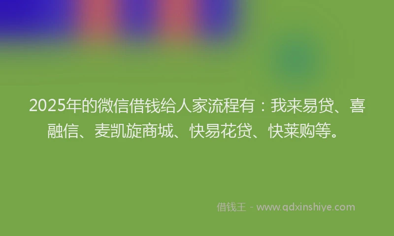 2025年的微信借钱给人家流程有：我来易贷、喜融信、麦凯旋商城、快易花贷、快莱购等。