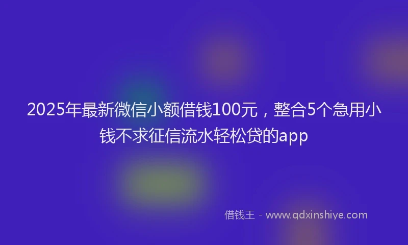 2025年最新微信小额借钱100元，整合5个急用小钱不求征信流水轻松贷的app