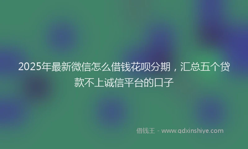 2025年最新微信怎么借钱花呗分期，汇总五个贷款不上诚信平台的口子