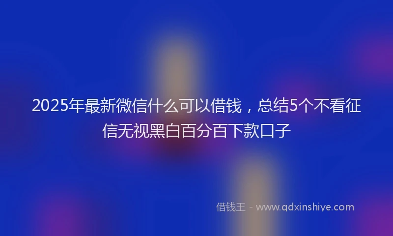 2025年最新微信什么可以借钱，总结5个不看征信无视黑白百分百下款口子