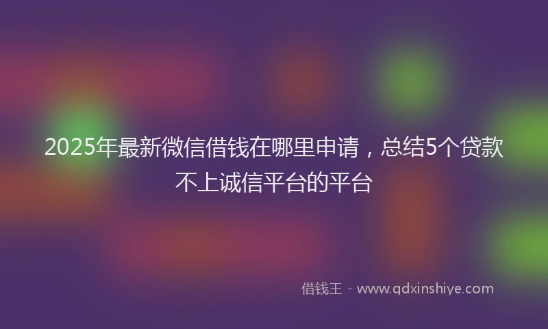 2025年最新微信借钱在哪里申请，总结5个贷款不上诚信平台的平台
