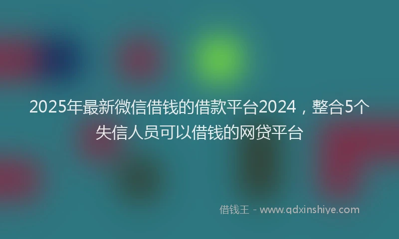 2025年最新微信借钱的借款平台2024，整合5个失信人员可以借钱的网贷平台